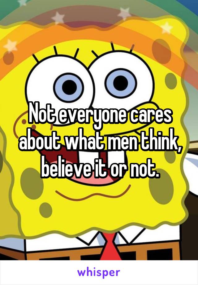 Not everyone cares about what men think, believe it or not.