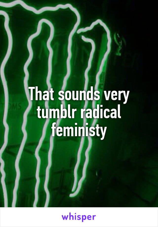 That sounds very tumblr radical feministy