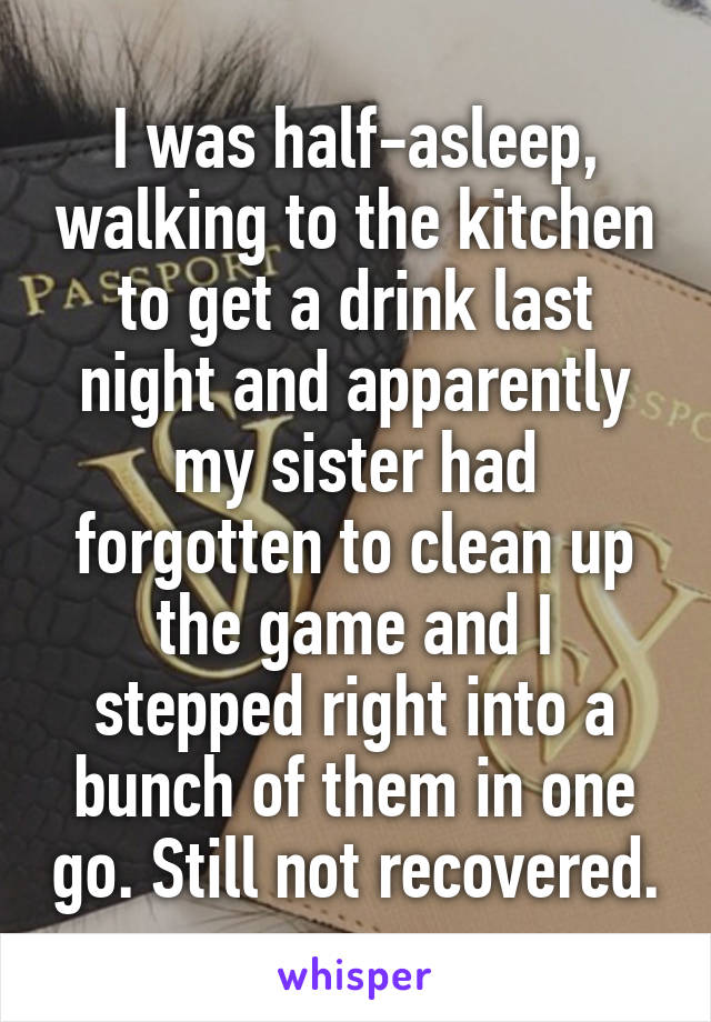 I was half-asleep, walking to the kitchen to get a drink last night and apparently my sister had forgotten to clean up the game and I stepped right into a bunch of them in one go. Still not recovered.