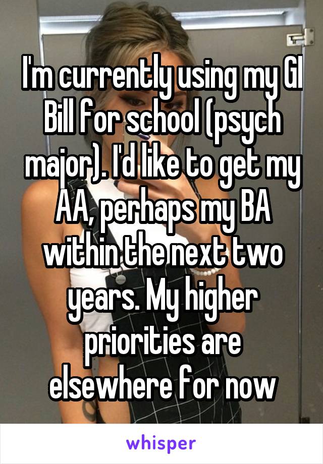 I'm currently using my GI Bill for school (psych major). I'd like to get my AA, perhaps my BA within the next two years. My higher priorities are elsewhere for now