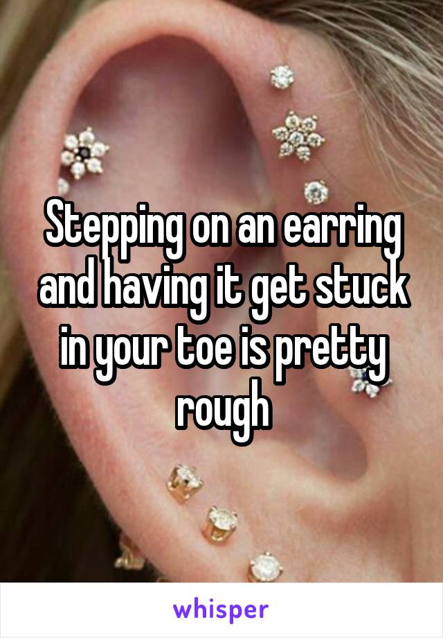 Stepping on an earring and having it get stuck in your toe is pretty rough