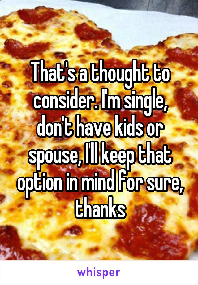 That's a thought to consider. I'm single, don't have kids or spouse, I'll keep that option in mind for sure, thanks