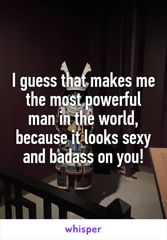 I guess that makes me the most powerful man in the world, because it looks sexy and badass on you!