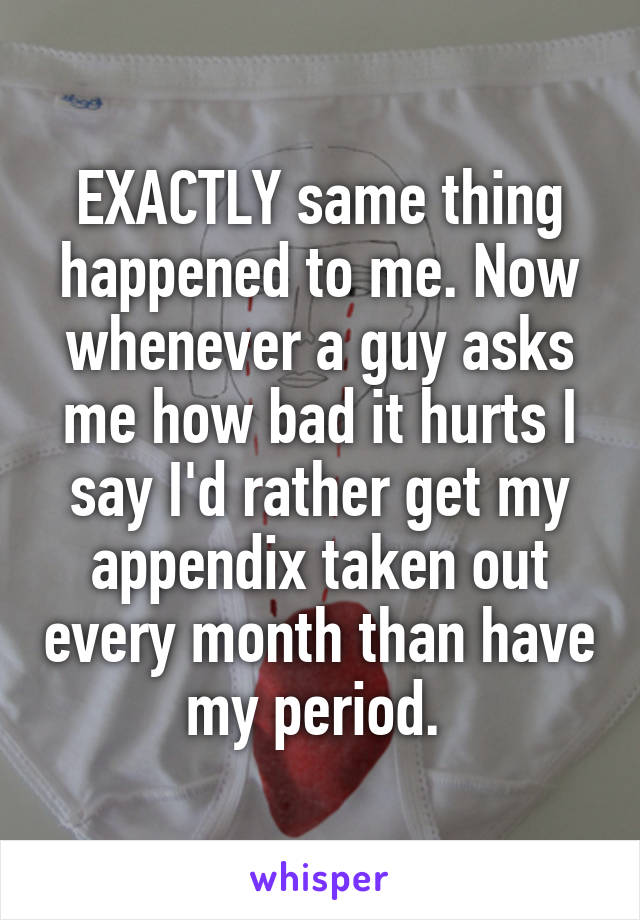 EXACTLY same thing happened to me. Now whenever a guy asks me how bad it hurts I say I'd rather get my appendix taken out every month than have my period. 