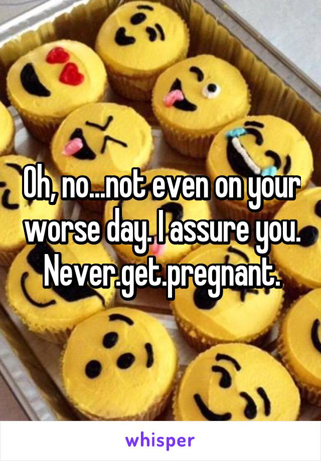 Oh, no...not even on your worse day. I assure you. Never.get.pregnant.