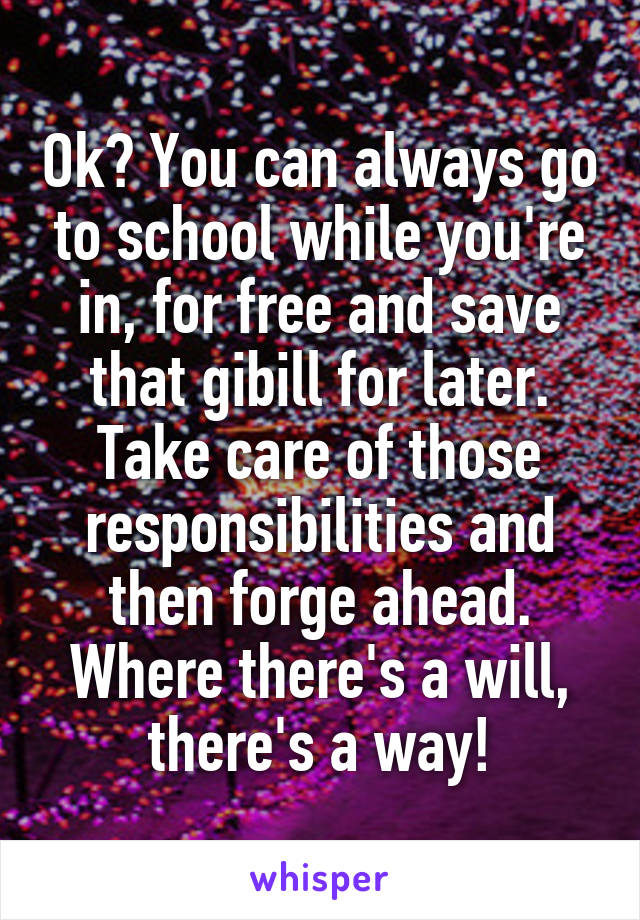 Ok? You can always go to school while you're in, for free and save that gibill for later. Take care of those responsibilities and then forge ahead. Where there's a will, there's a way!