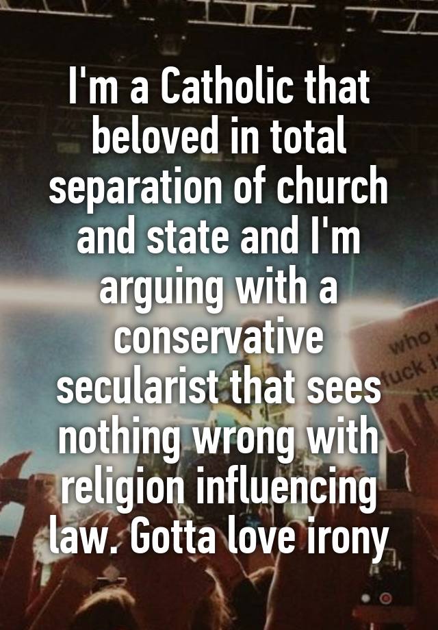 I'm a Catholic that beloved in total separation of church and state and I'm arguing with a conservative secularist that sees nothing wrong with religion influencing law. Gotta love irony