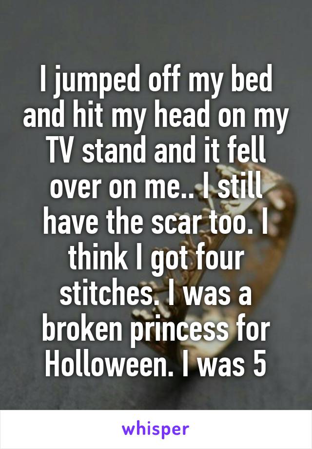 I jumped off my bed and hit my head on my TV stand and it fell over on me.. I still have the scar too. I think I got four stitches. I was a broken princess for Holloween. I was 5