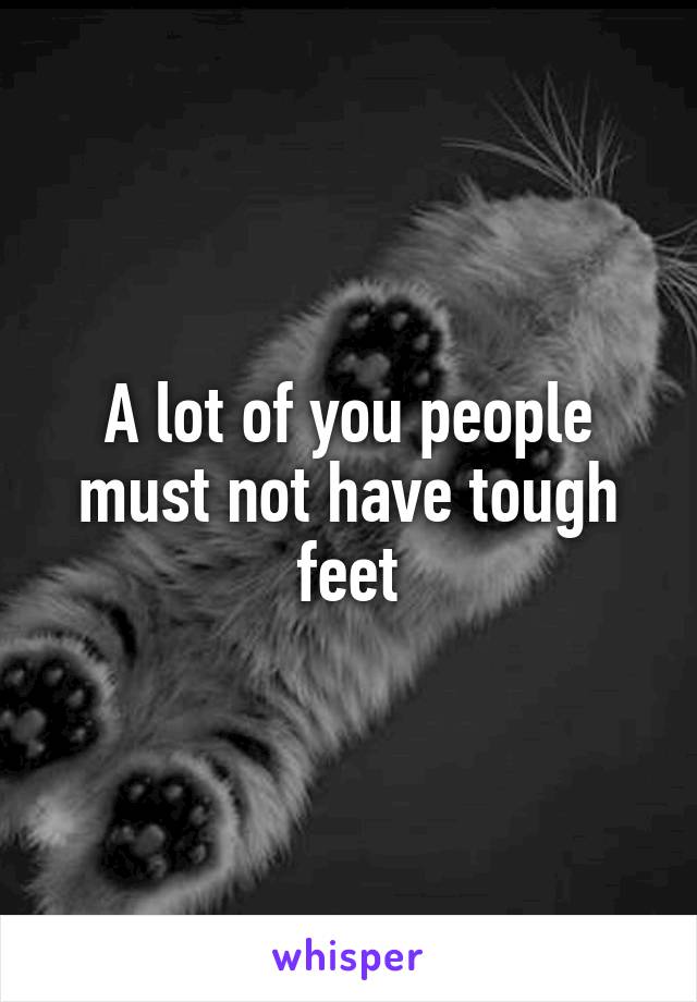 A lot of you people must not have tough feet