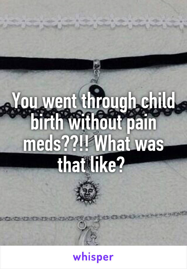 You went through child birth without pain meds??!! What was that like? 