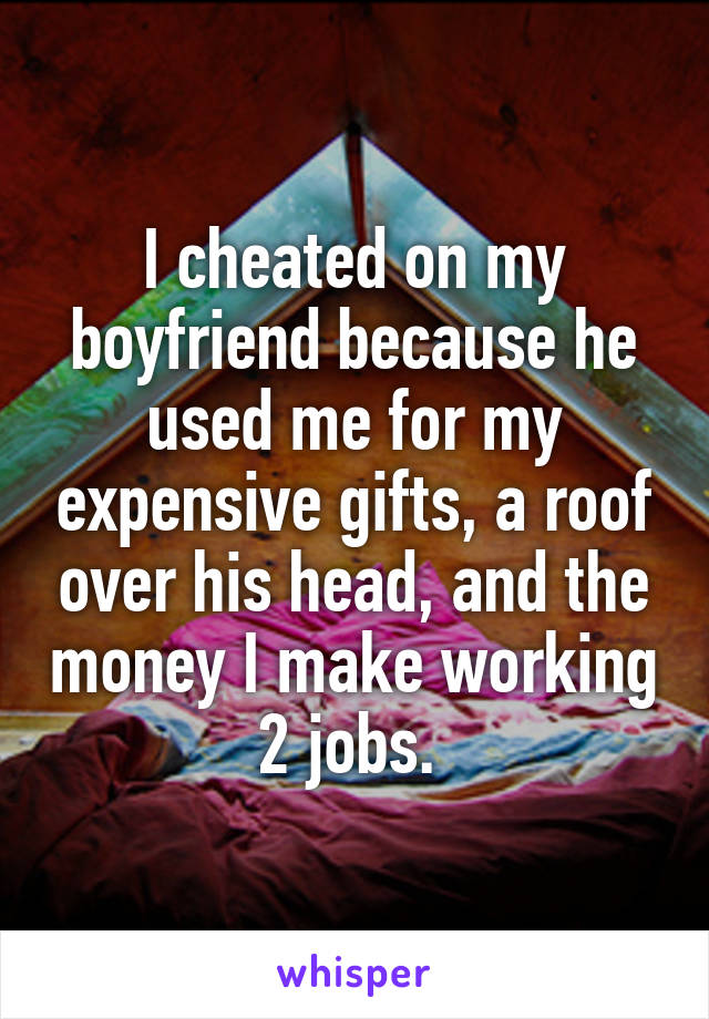 I cheated on my boyfriend because he used me for my expensive gifts, a roof over his head, and the money I make working 2 jobs. 