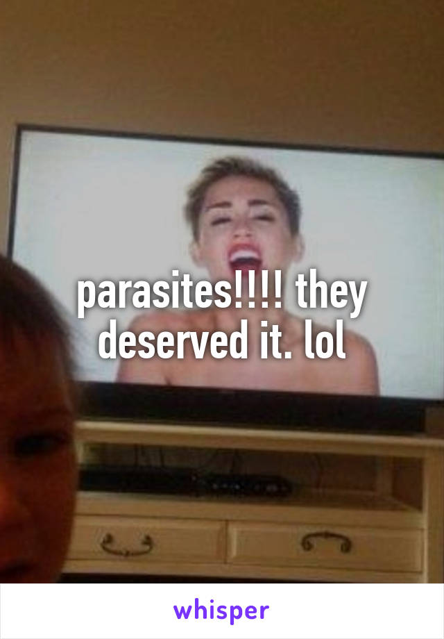 parasites!!!! they deserved it. lol