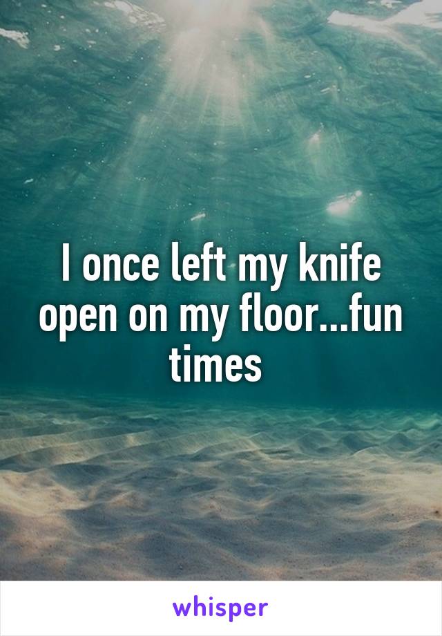 I once left my knife open on my floor...fun times 