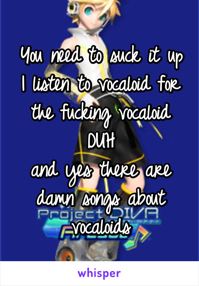 You need to suck it up
I listen to vocaloid for the fucking vocaloid DUH
and yes there are damn songs about vocaloids
