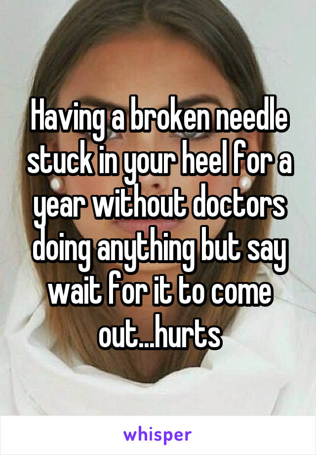 Having a broken needle stuck in your heel for a year without doctors doing anything but say wait for it to come out...hurts