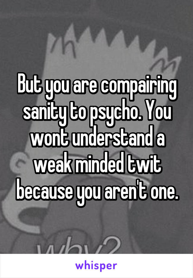 But you are compairing sanity to psycho. You wont understand a weak minded twit because you aren't one.