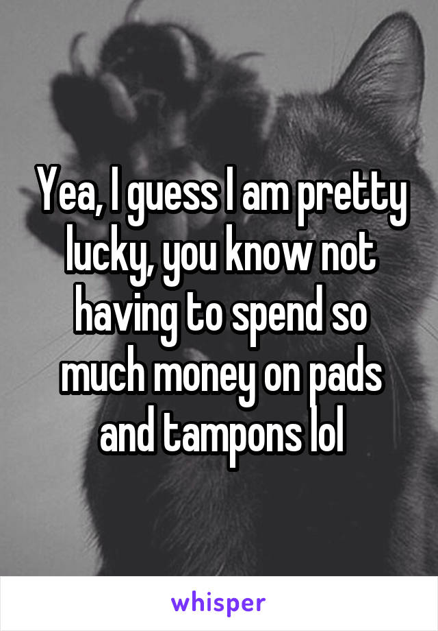 Yea, I guess I am pretty lucky, you know not having to spend so much money on pads and tampons lol