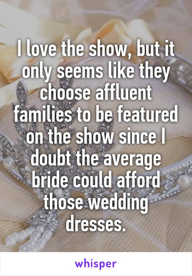 I love the show, but it only seems like they choose affluent families to be featured on the show since I doubt the average bride could afford those wedding dresses.