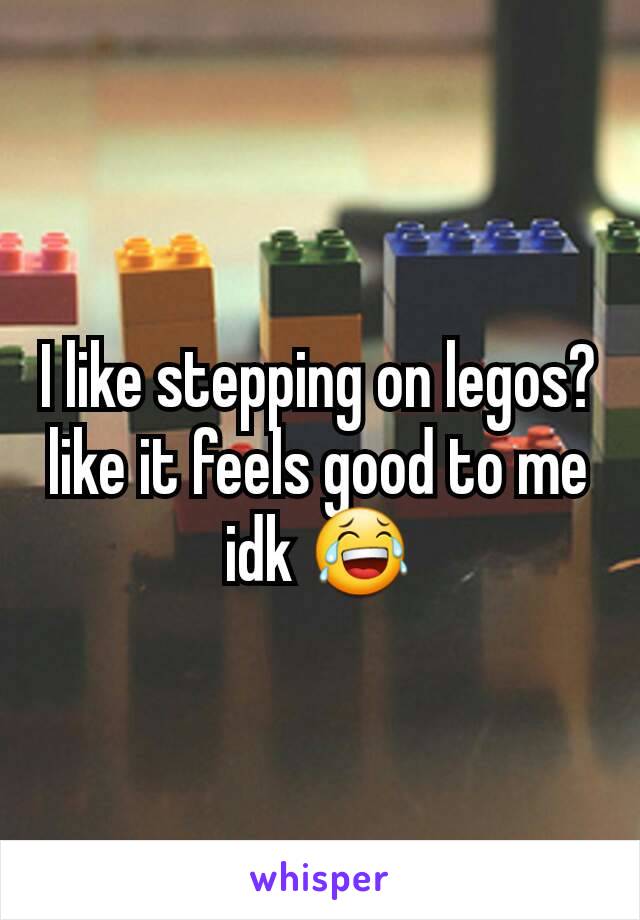 I like stepping on legos? like it feels good to me idk 😂