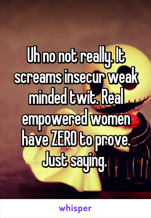 Uh no not really. It screams insecur weak minded twit. Real empowered women have ZERO to prove. Just saying. 