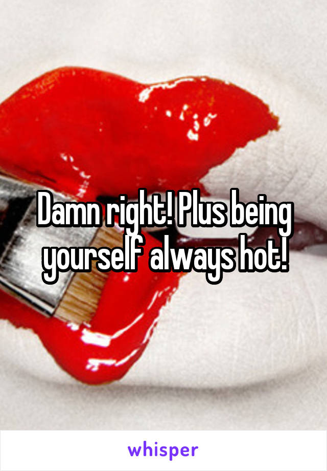 Damn right! Plus being yourself always hot!