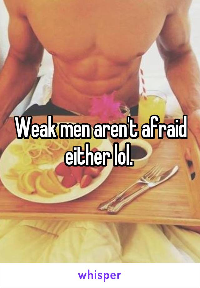 Weak men aren't afraid either lol. 