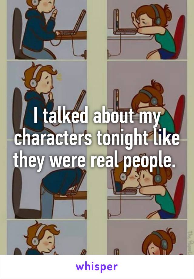 I talked about my characters tonight like they were real people. 