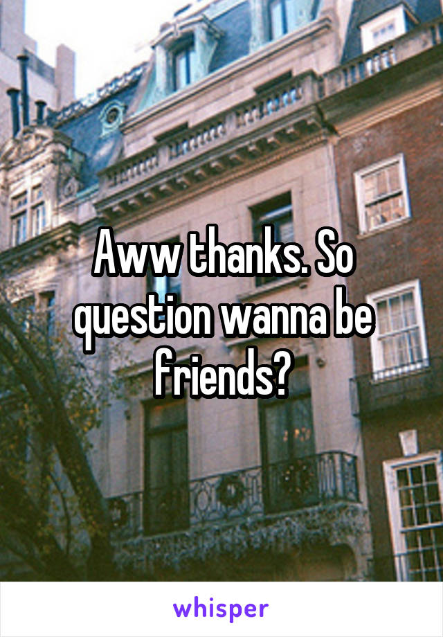 Aww thanks. So question wanna be friends?