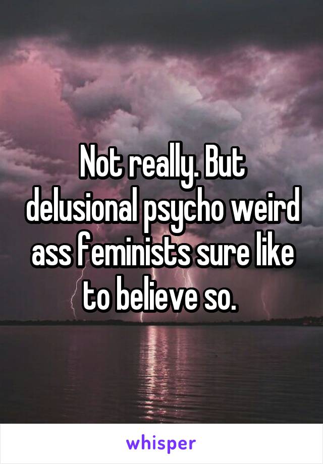 Not really. But delusional psycho weird ass feminists sure like to believe so. 