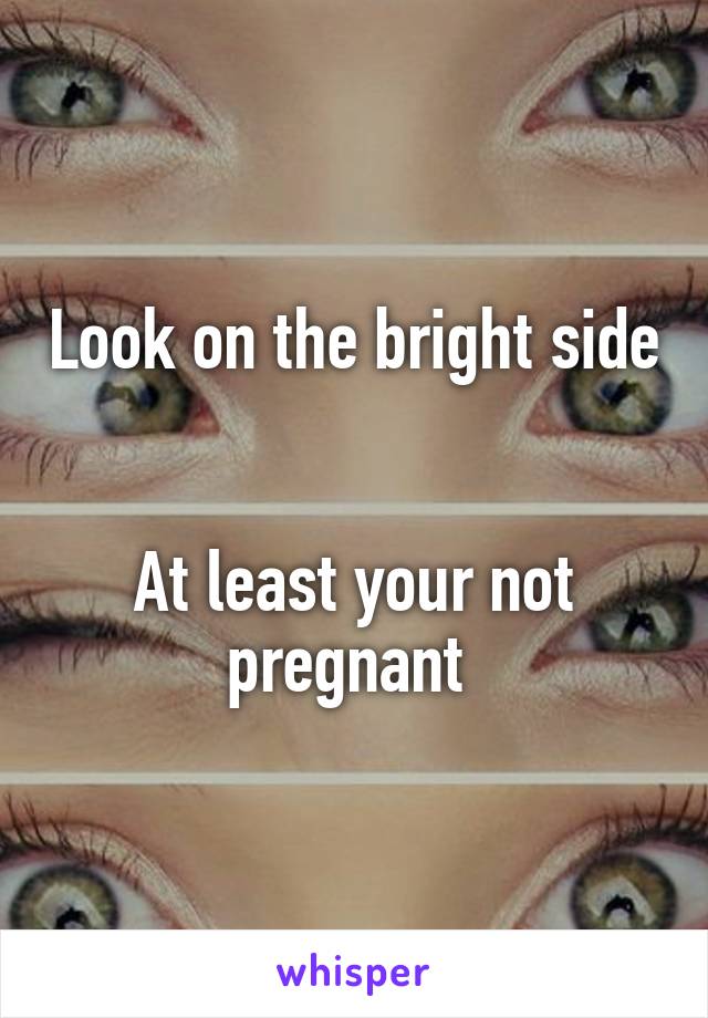 Look on the bright side 

At least your not pregnant 