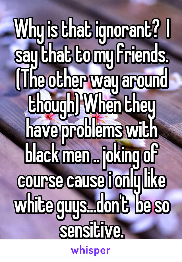 Why is that ignorant?  I say that to my friends. (The other way around though) When they have problems with black men .. joking of course cause i only like white guys...don't  be so sensitive.