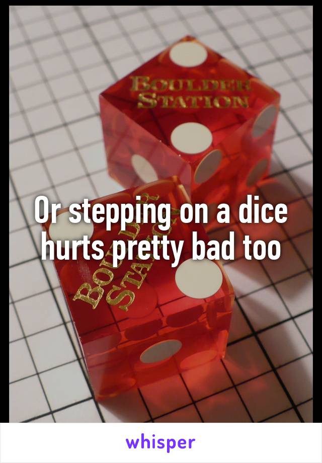 Or stepping on a dice hurts pretty bad too