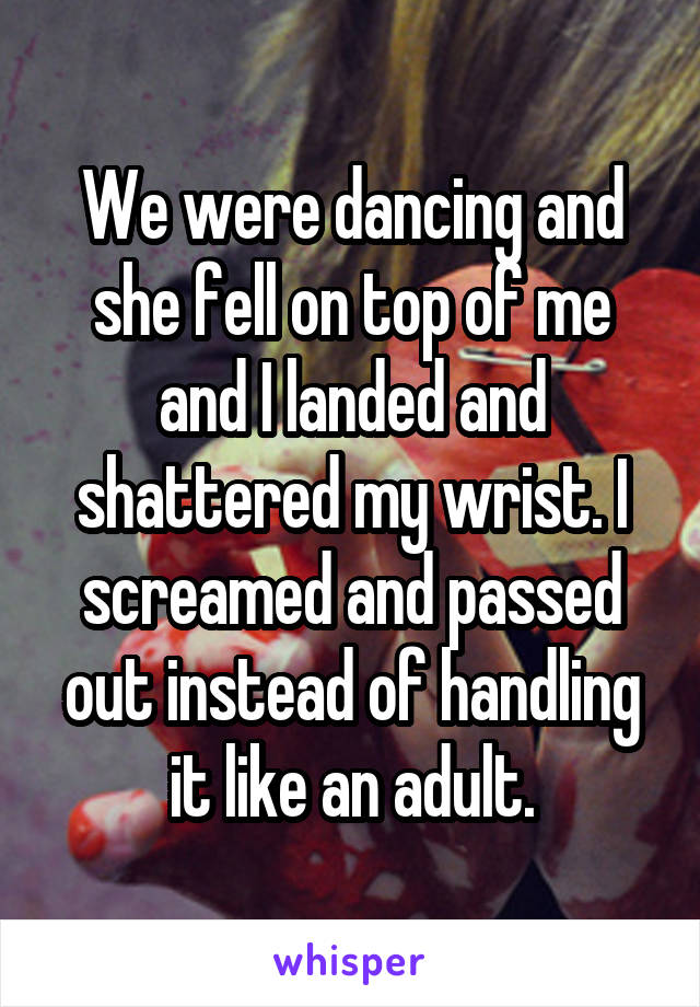 We were dancing and she fell on top of me and I landed and shattered my wrist. I screamed and passed out instead of handling it like an adult.