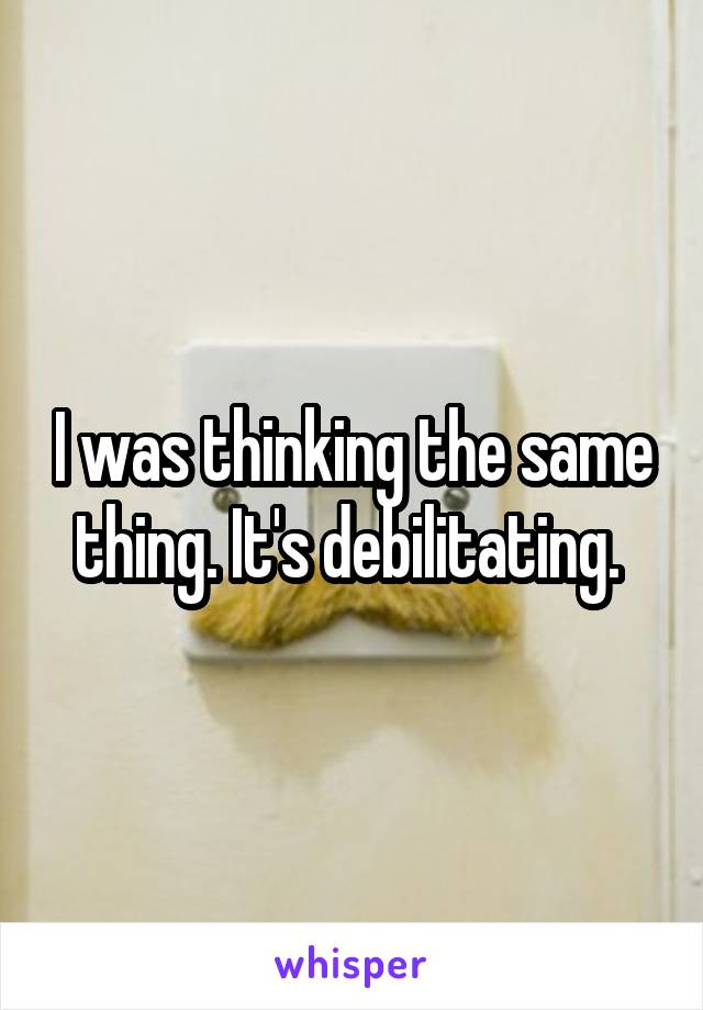 I was thinking the same thing. It's debilitating. 