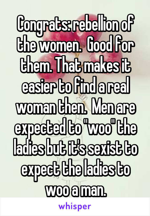 Congrats: rebellion of the women.  Good for them. That makes it easier to find a real woman then.  Men are expected to "woo" the ladies but it's sexist to expect the ladies to woo a man.