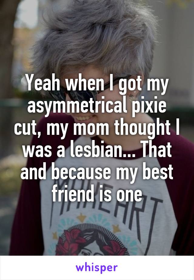 Yeah when I got my asymmetrical pixie cut, my mom thought I was a lesbian... That and because my best friend is one