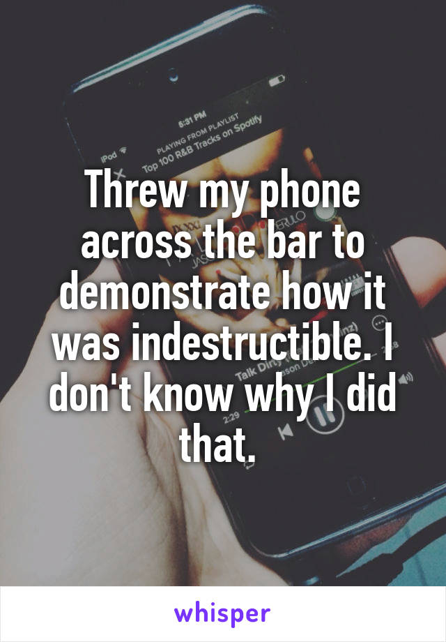 Threw my phone across the bar to demonstrate how it was indestructible. I don't know why I did that. 
