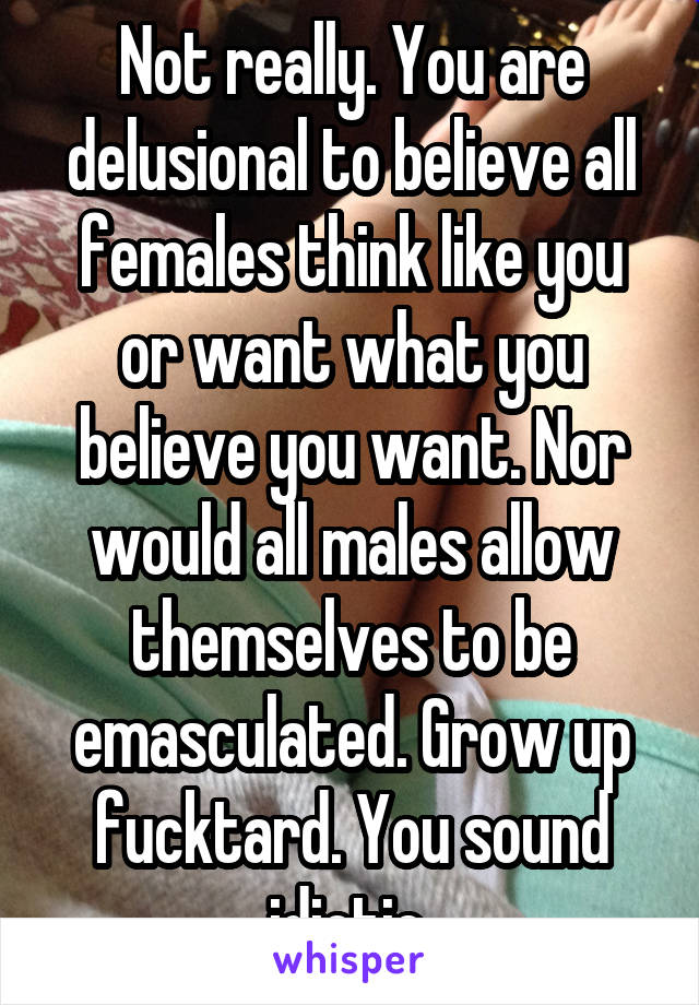 Not really. You are delusional to believe all females think like you or want what you believe you want. Nor would all males allow themselves to be emasculated. Grow up fucktard. You sound idiotic 