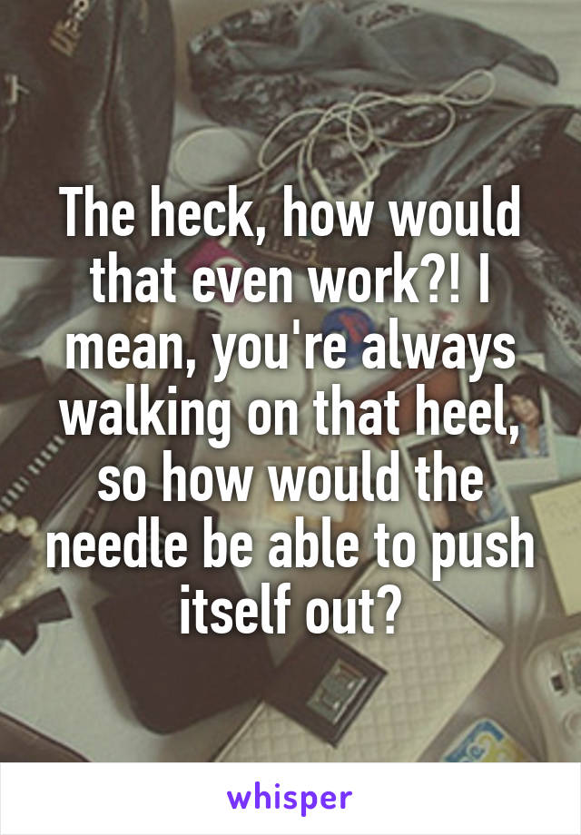 The heck, how would that even work?! I mean, you're always walking on that heel, so how would the needle be able to push itself out?