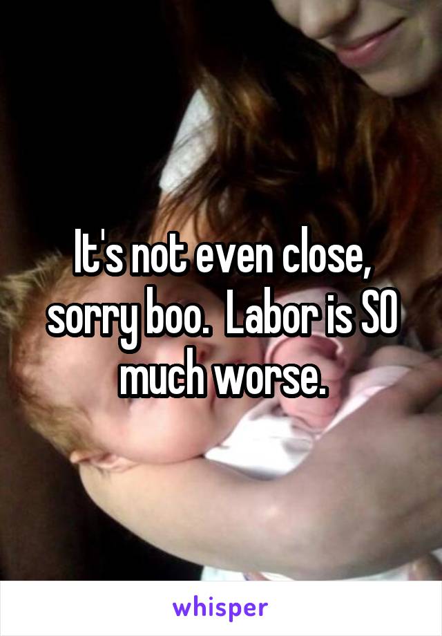 It's not even close, sorry boo.  Labor is SO much worse.