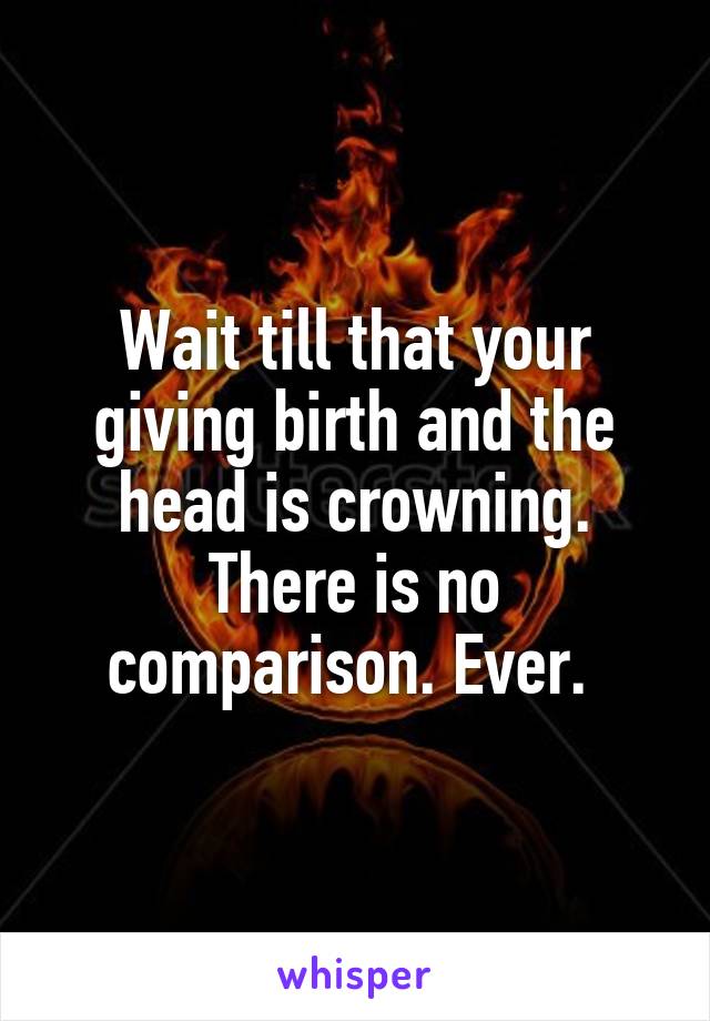 Wait till that your giving birth and the head is crowning. There is no comparison. Ever. 