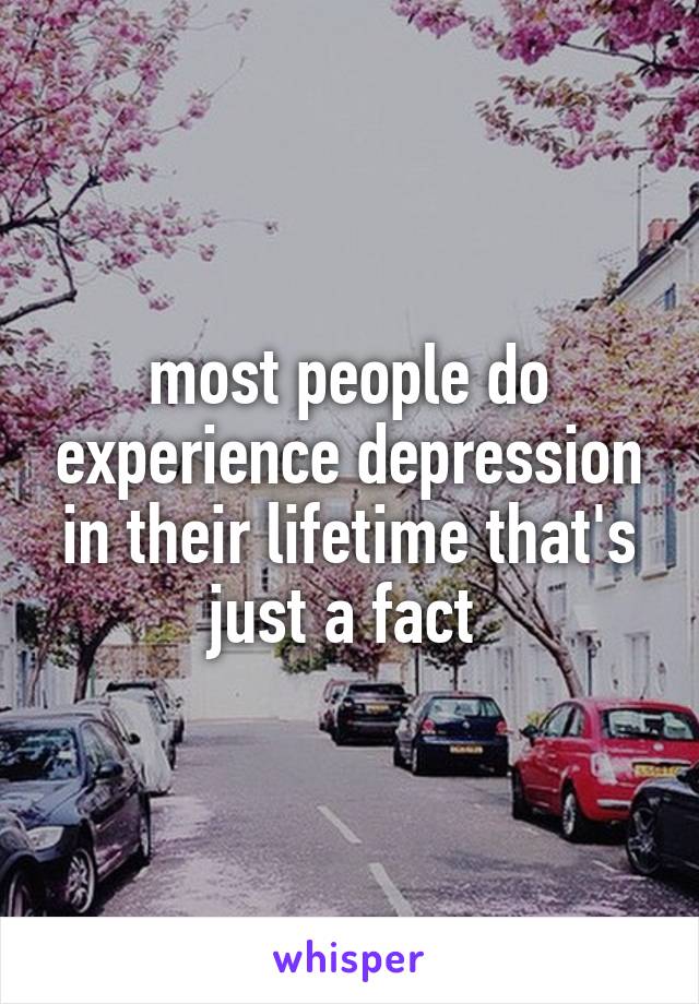 most people do experience depression in their lifetime that's just a fact 