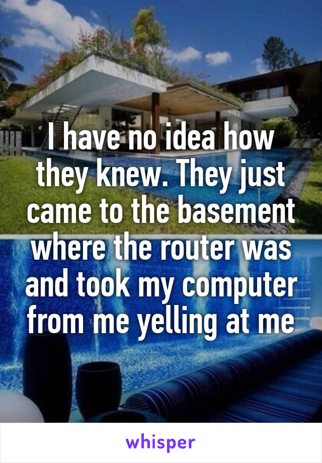 I have no idea how they knew. They just came to the basement where the router was and took my computer from me yelling at me