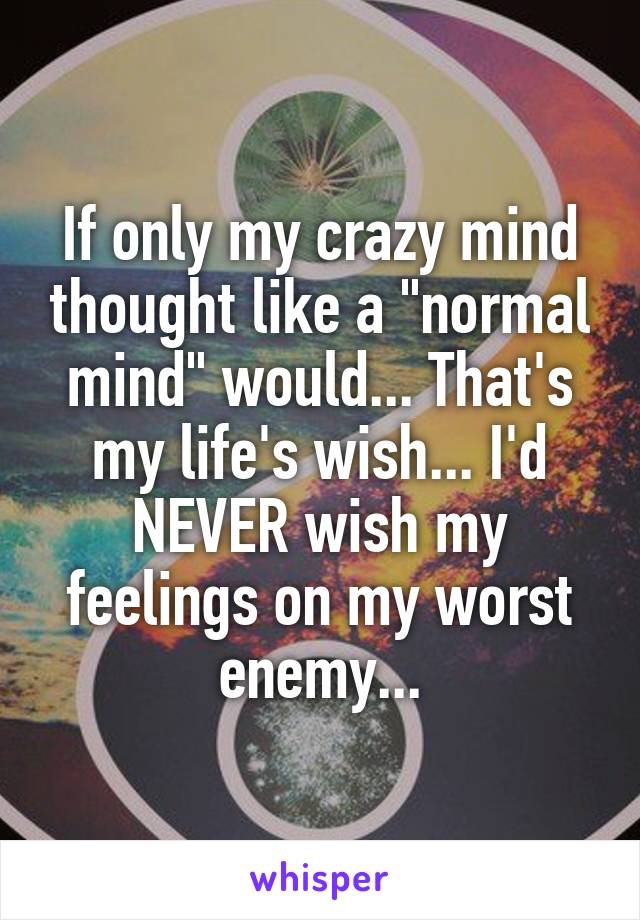 If only my crazy mind thought like a "normal mind" would... That's my life's wish... I'd NEVER wish my feelings on my worst enemy...