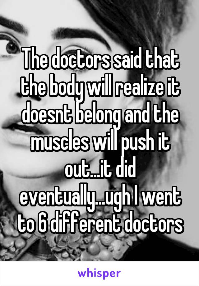 The doctors said that the body will realize it doesnt belong and the muscles will push it out...it did eventually...ugh I went to 6 different doctors