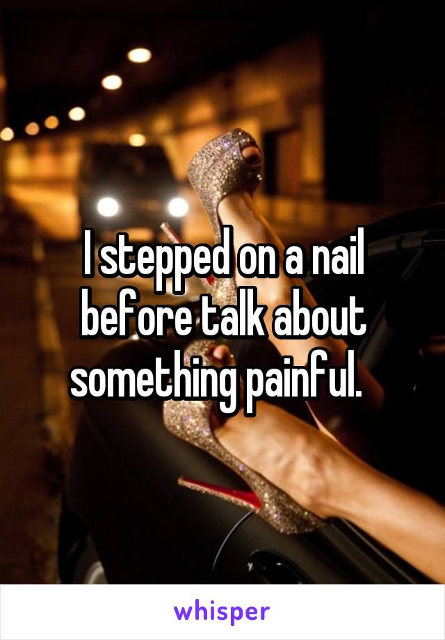 I stepped on a nail before talk about something painful.  