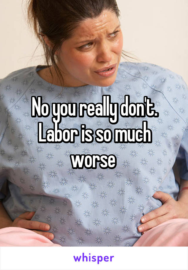No you really don't.
Labor is so much worse 