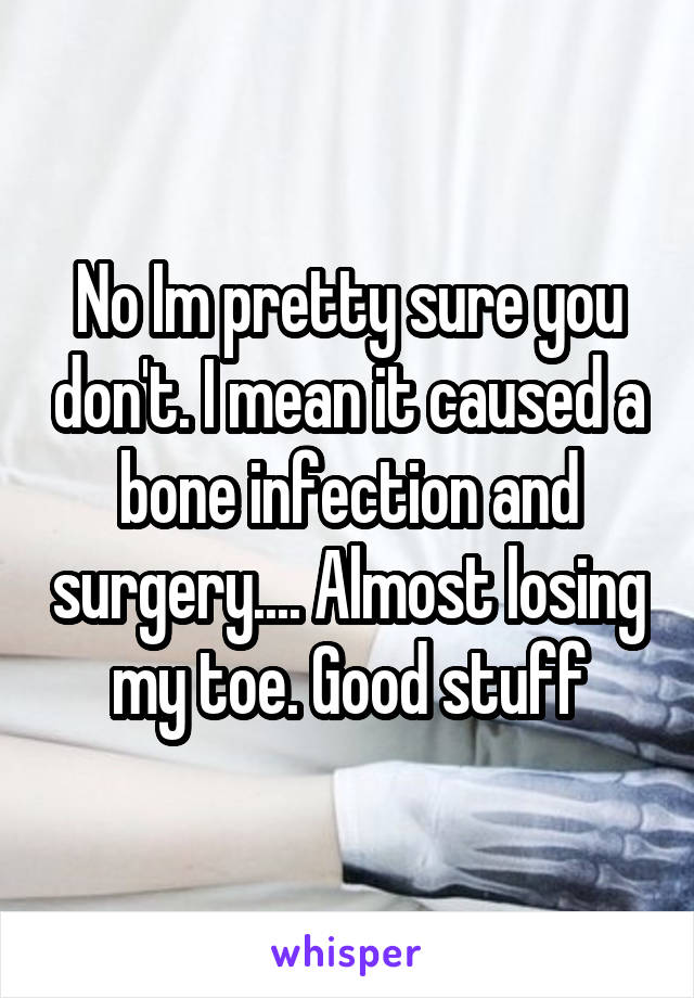 No Im pretty sure you don't. I mean it caused a bone infection and surgery.... Almost losing my toe. Good stuff