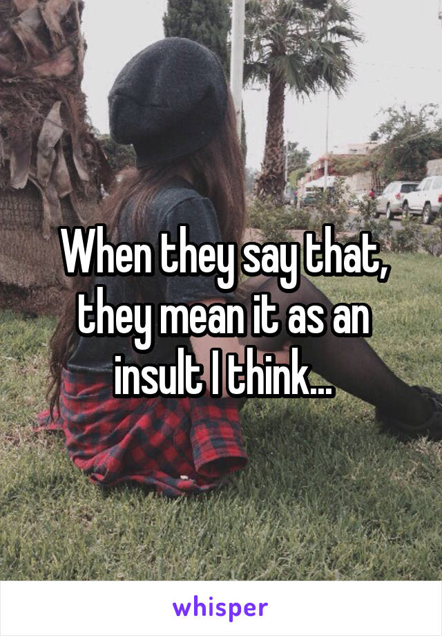 When they say that, they mean it as an insult I think...