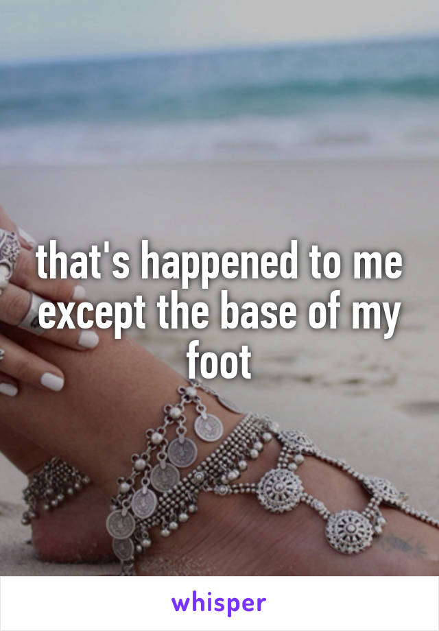 that's happened to me except the base of my foot